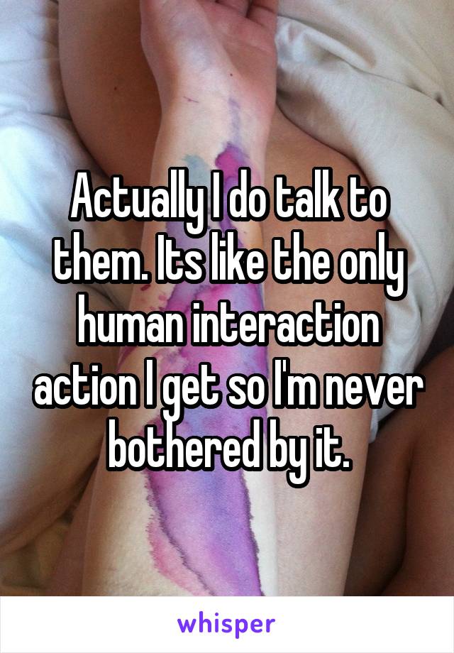 Actually I do talk to them. Its like the only human interaction action I get so I'm never bothered by it.