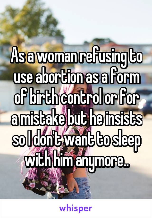 As a woman refusing to use abortion as a form of birth control or for a mistake but he insists so I don't want to sleep with him anymore..