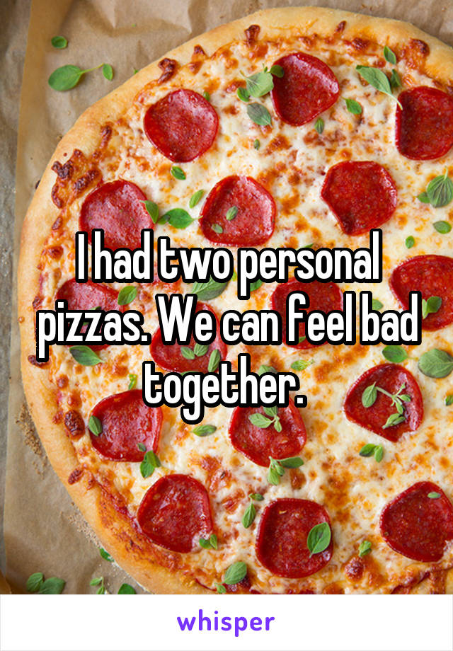I had two personal pizzas. We can feel bad together. 