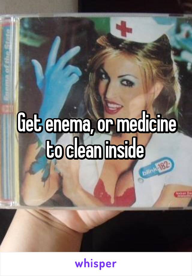 Get enema, or medicine to clean inside 