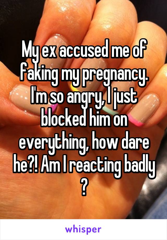 My ex accused me of faking my pregnancy. I'm so angry, I just blocked him on everything, how dare he?! Am I reacting badly ?