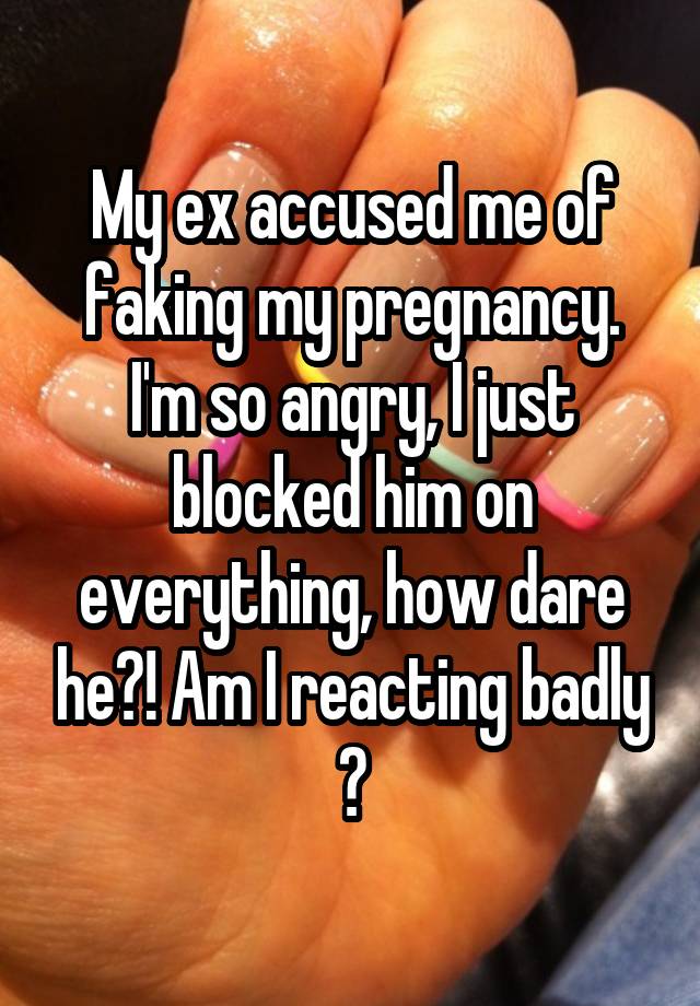 My ex accused me of faking my pregnancy. I'm so angry, I just blocked him on everything, how dare he?! Am I reacting badly ?