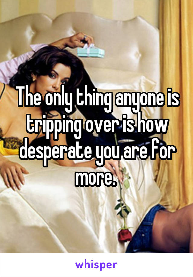 The only thing anyone is tripping over is how desperate you are for more. 