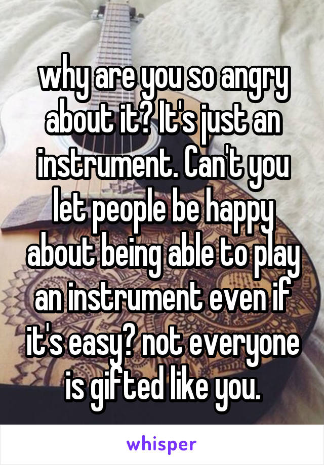 why are you so angry about it? It's just an instrument. Can't you let people be happy about being able to play an instrument even if it's easy? not everyone is gifted like you.