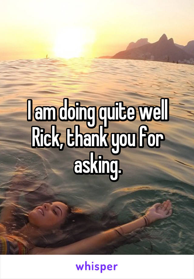 I am doing quite well Rick, thank you for asking.