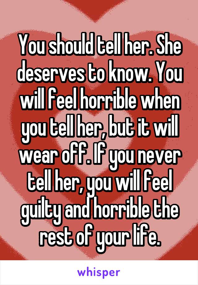 You should tell her. She deserves to know. You will feel horrible when you tell her, but it will wear off. If you never tell her, you will feel guilty and horrible the rest of your life.