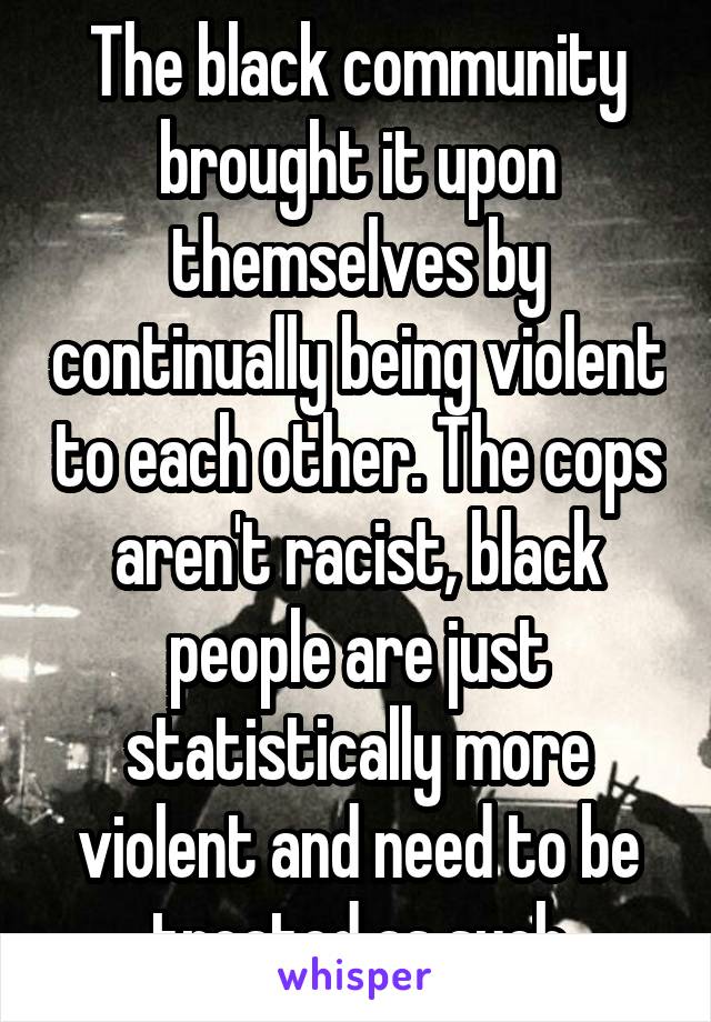 The black community brought it upon themselves by continually being violent to each other. The cops aren't racist, black people are just statistically more violent and need to be treated as such