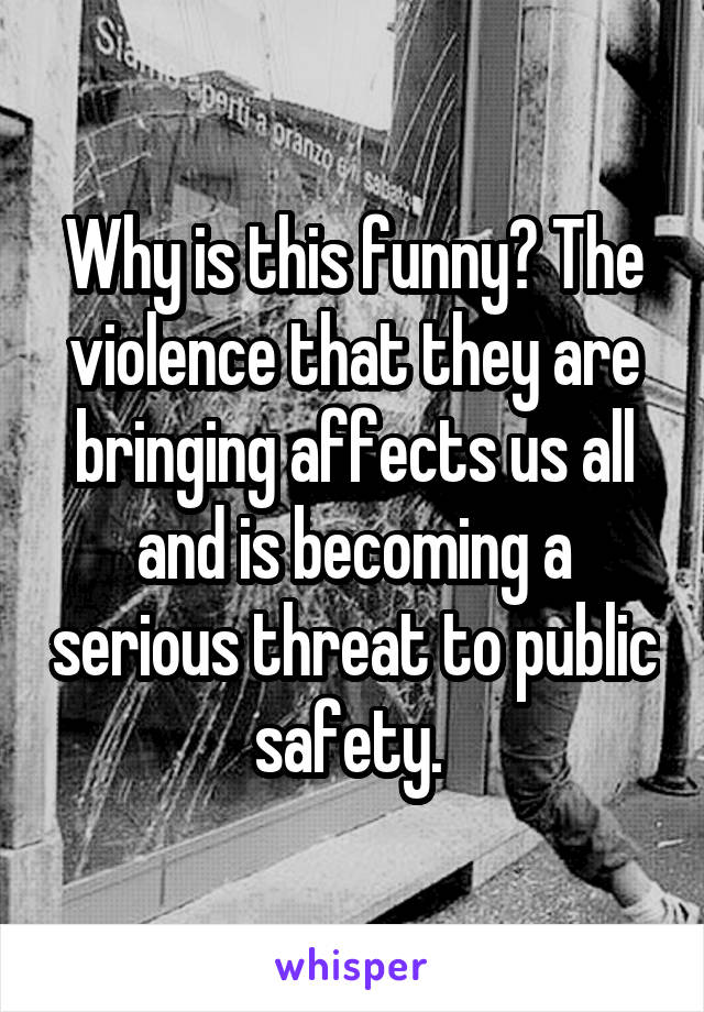 Why is this funny? The violence that they are bringing affects us all and is becoming a serious threat to public safety. 