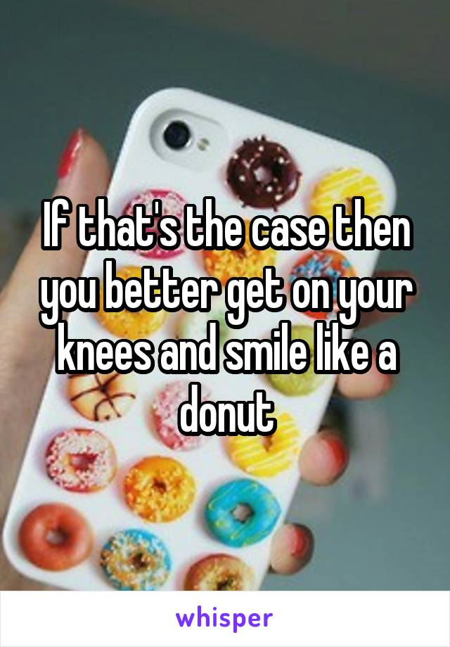 If that's the case then you better get on your knees and smile like a donut