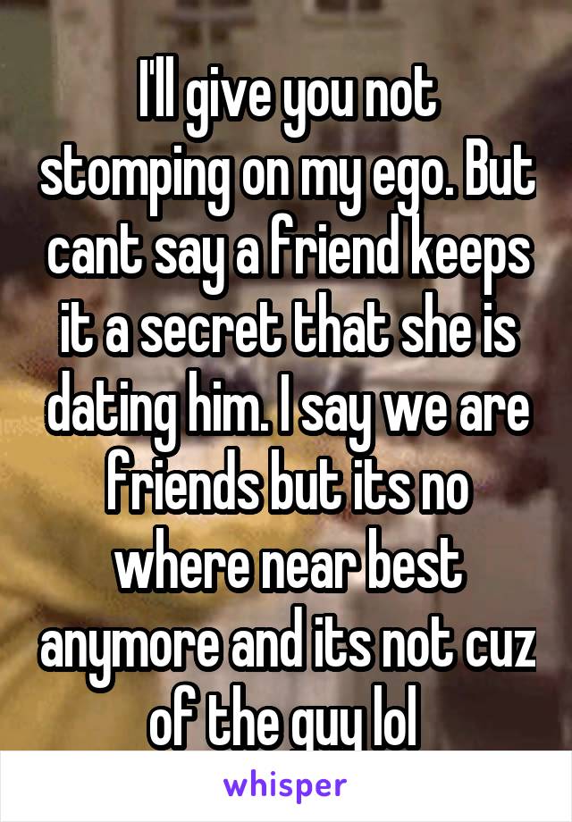 I'll give you not stomping on my ego. But cant say a friend keeps it a secret that she is dating him. I say we are friends but its no where near best anymore and its not cuz of the guy lol 