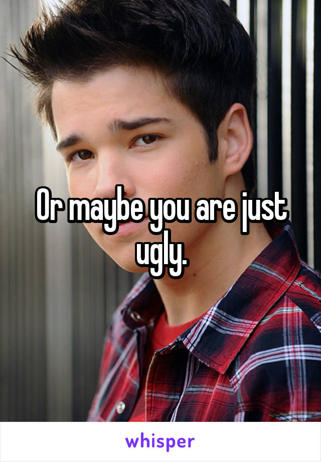Or maybe you are just ugly.