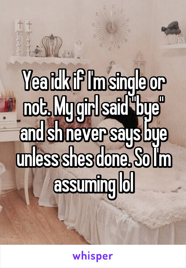 Yea idk if I'm single or not. My girl said "bye" and sh never says bye unless shes done. So I'm assuming lol