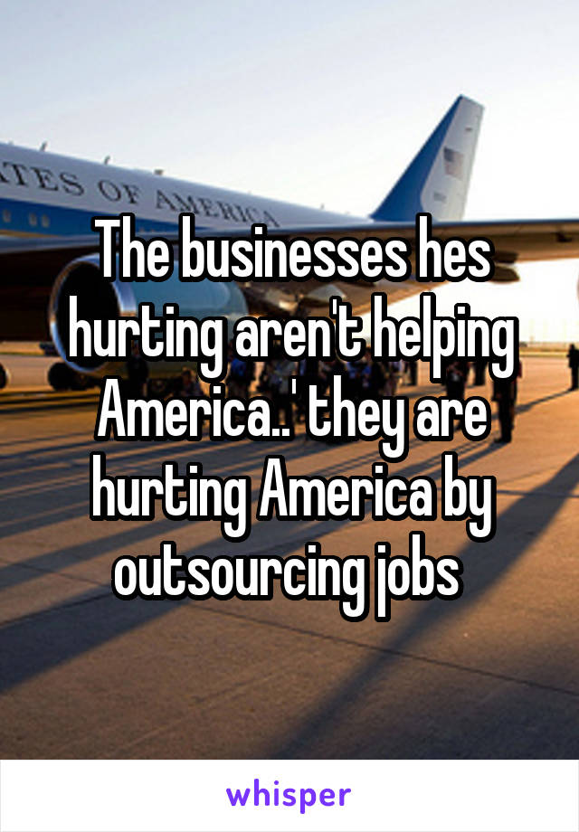 The businesses hes hurting aren't helping America..' they are hurting America by outsourcing jobs 