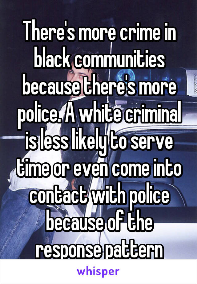 There's more crime in black communities because there's more police. A white criminal is less likely to serve time or even come into contact with police because of the response pattern