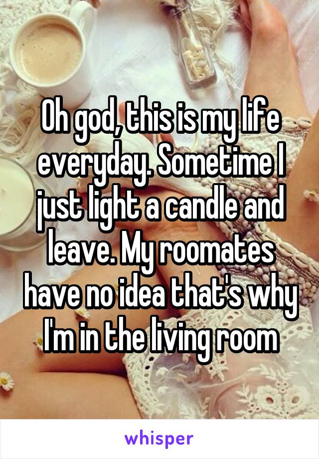 Oh god, this is my life everyday. Sometime I just light a candle and leave. My roomates have no idea that's why I'm in the living room