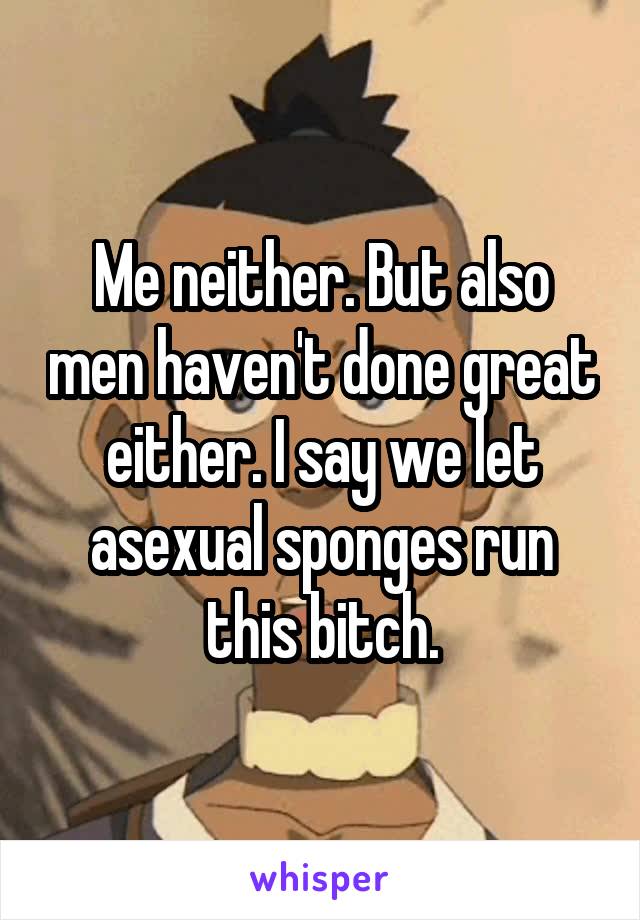 Me neither. But also men haven't done great either. I say we let asexual sponges run this bitch.