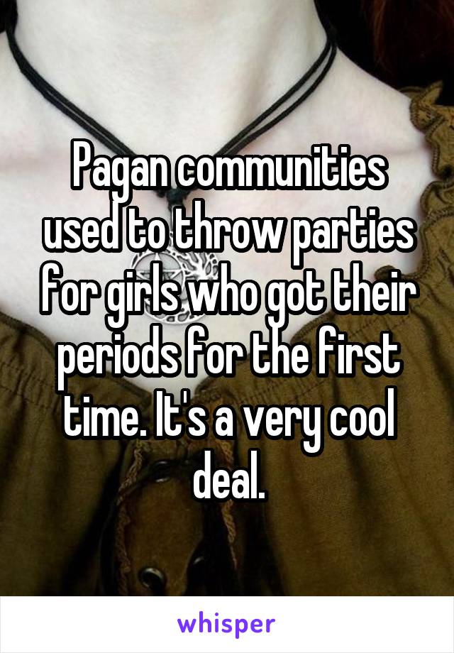 Pagan communities used to throw parties for girls who got their periods for the first time. It's a very cool deal.