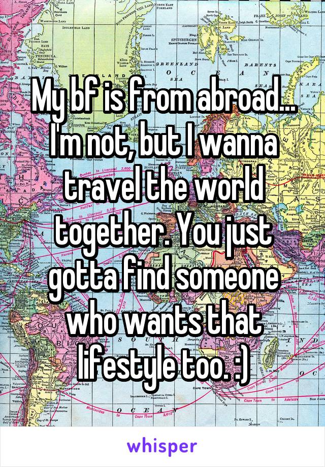 My bf is from abroad... I'm not, but I wanna travel the world together. You just gotta find someone who wants that lifestyle too. :)