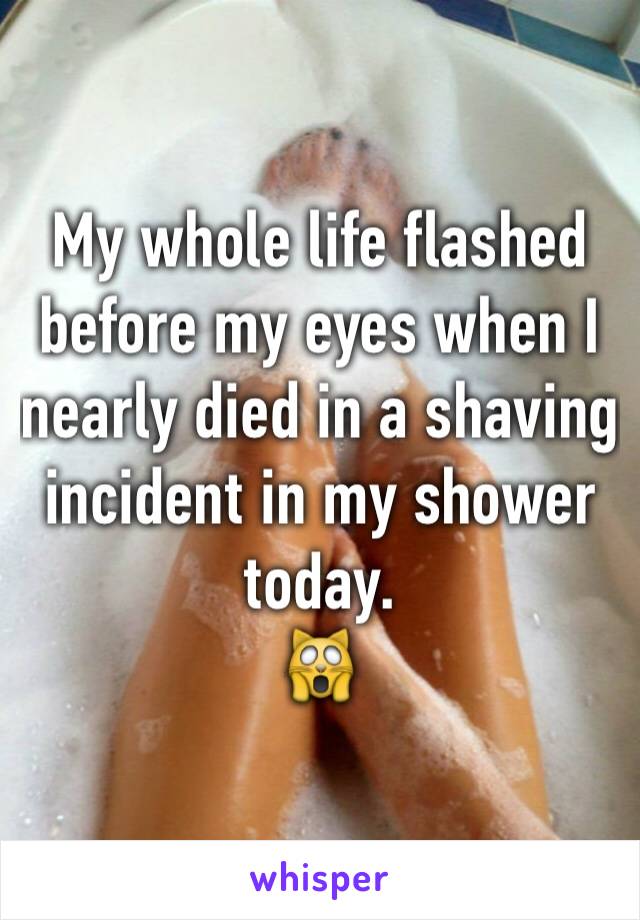 My whole life flashed before my eyes when I nearly died in a shaving incident in my shower today.
🙀