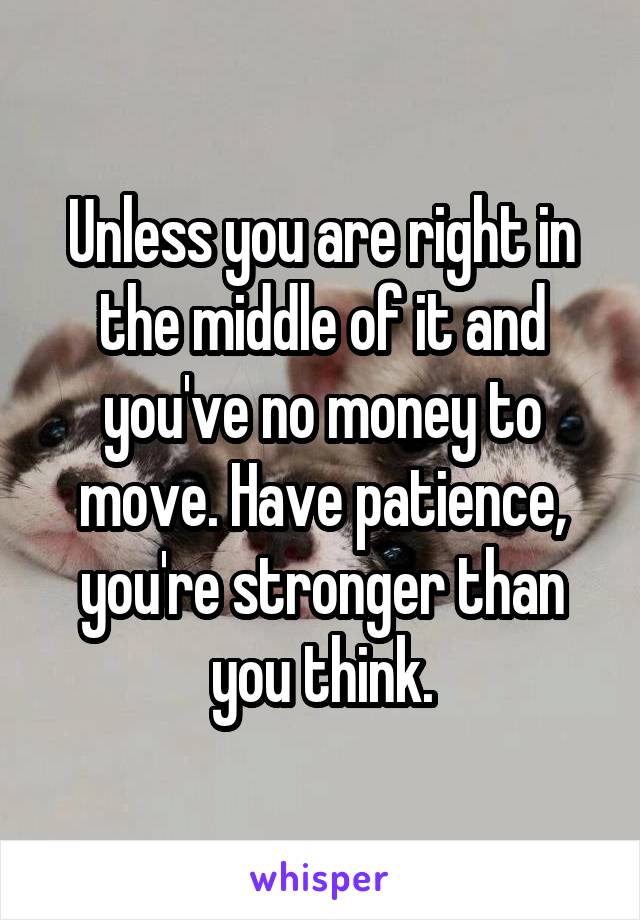 Unless you are right in the middle of it and you've no money to move. Have patience, you're stronger than you think.