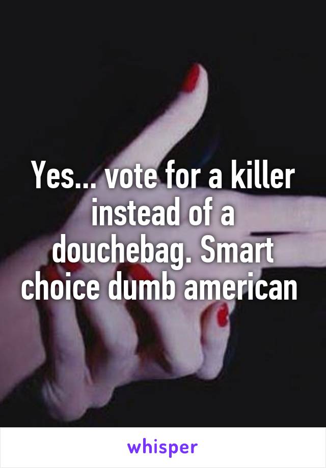 Yes... vote for a killer instead of a douchebag. Smart choice dumb american 