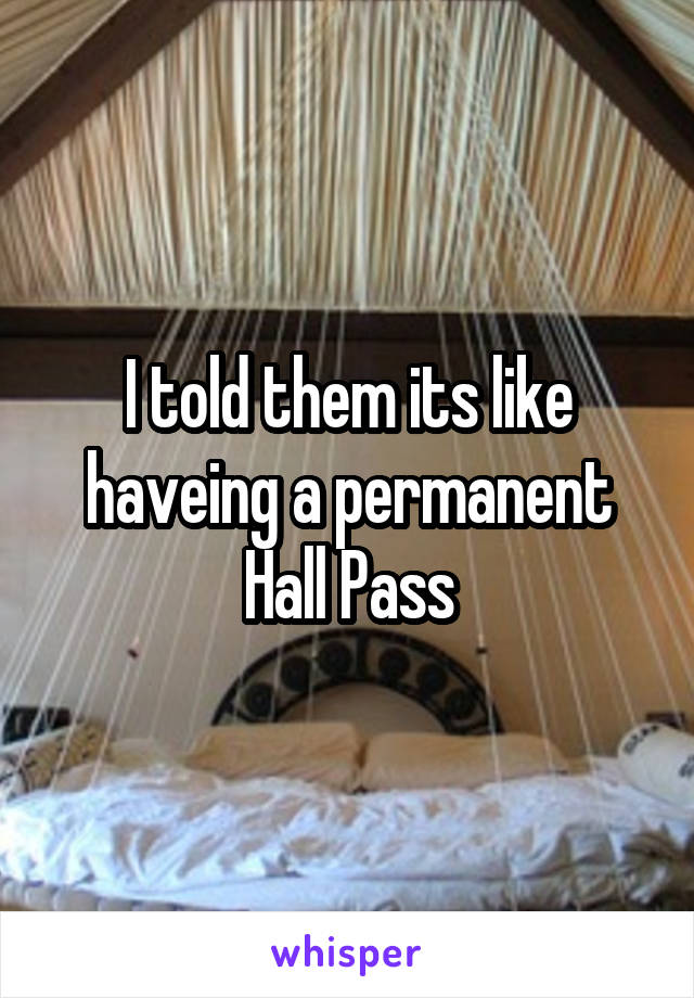 I told them its like haveing a permanent Hall Pass