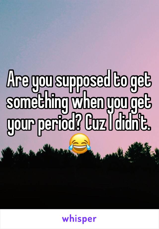 Are you supposed to get something when you get your period? Cuz I didn't. 😂