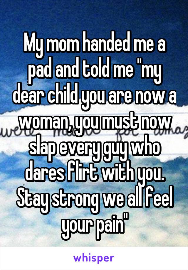 My mom handed me a pad and told me "my dear child you are now a woman, you must now slap every guy who dares flirt with you. Stay strong we all feel your pain"