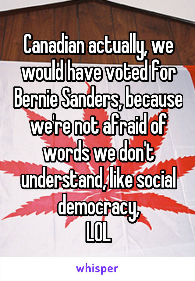Canadian actually, we would have voted for Bernie Sanders, because we're not afraid of words we don't understand, like social democracy,
LOL