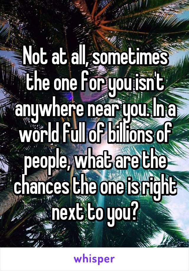Not at all, sometimes the one for you isn't anywhere near you. In a world full of billions of people, what are the chances the one is right next to you?