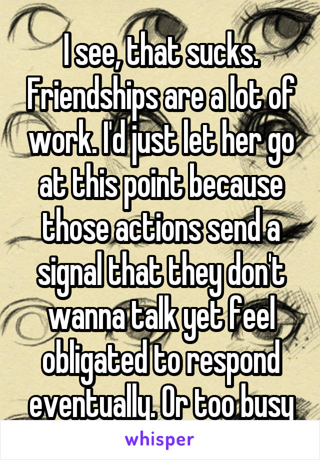 I see, that sucks. Friendships are a lot of work. I'd just let her go at this point because those actions send a signal that they don't wanna talk yet feel obligated to respond eventually. Or too busy