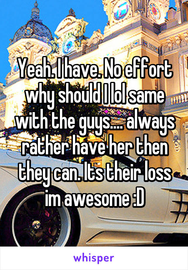 Yeah. I have. No effort why should I lol same with the guys.... always rather have her then they can. Its their loss im awesome :D