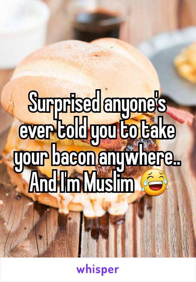 Surprised anyone's ever told you to take your bacon anywhere..
 And I'm Muslim 😂