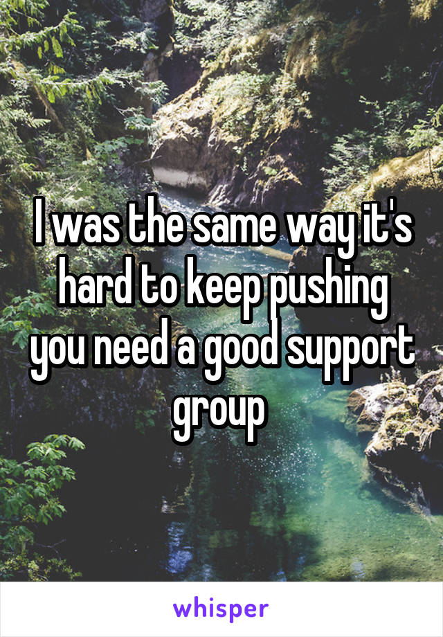 I was the same way it's hard to keep pushing you need a good support group 