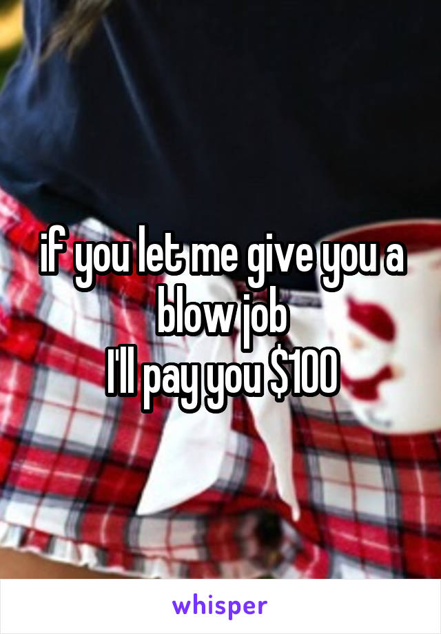 if you let me give you a blow job
I'll pay you $100