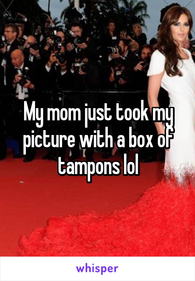 My mom just took my picture with a box of tampons lol