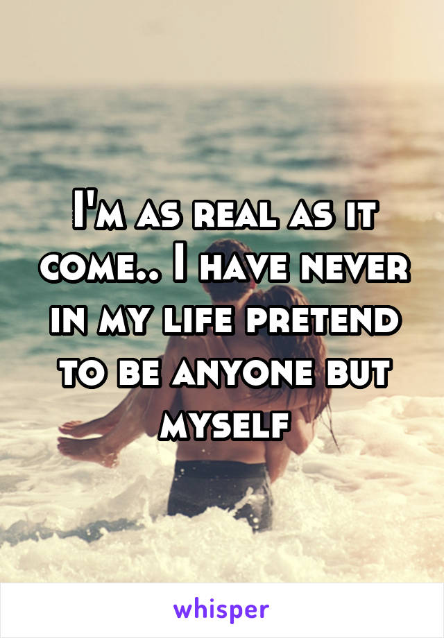 I'm as real as it come.. I have never in my life pretend to be anyone but myself