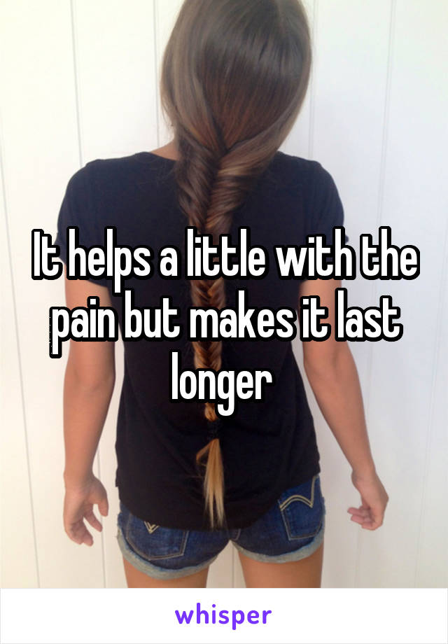 It helps a little with the pain but makes it last longer 