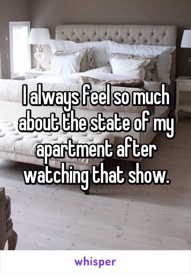I always feel so much about the state of my apartment after watching that show.