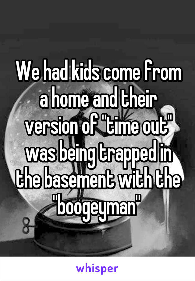 We had kids come from a home and their version of "time out" was being trapped in the basement with the "boogeyman" 