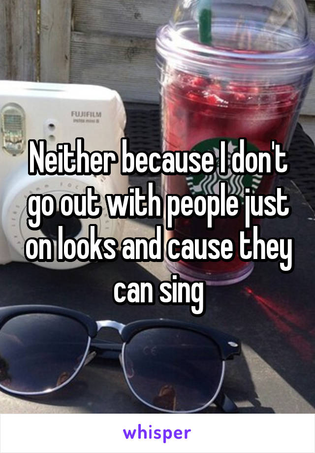 Neither because I don't go out with people just on looks and cause they can sing