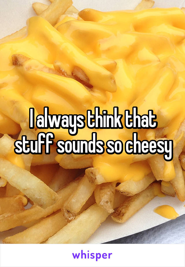 I always think that stuff sounds so cheesy