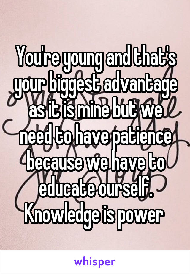 You're young and that's your biggest advantage as it is mine but we need to have patience because we have to educate ourself. Knowledge is power 