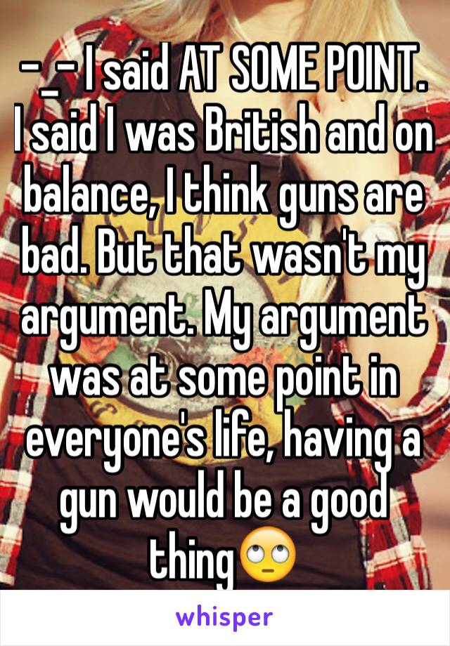 -_- I said AT SOME POINT. I said I was British and on balance, I think guns are bad. But that wasn't my argument. My argument was at some point in everyone's life, having a gun would be a good thing🙄