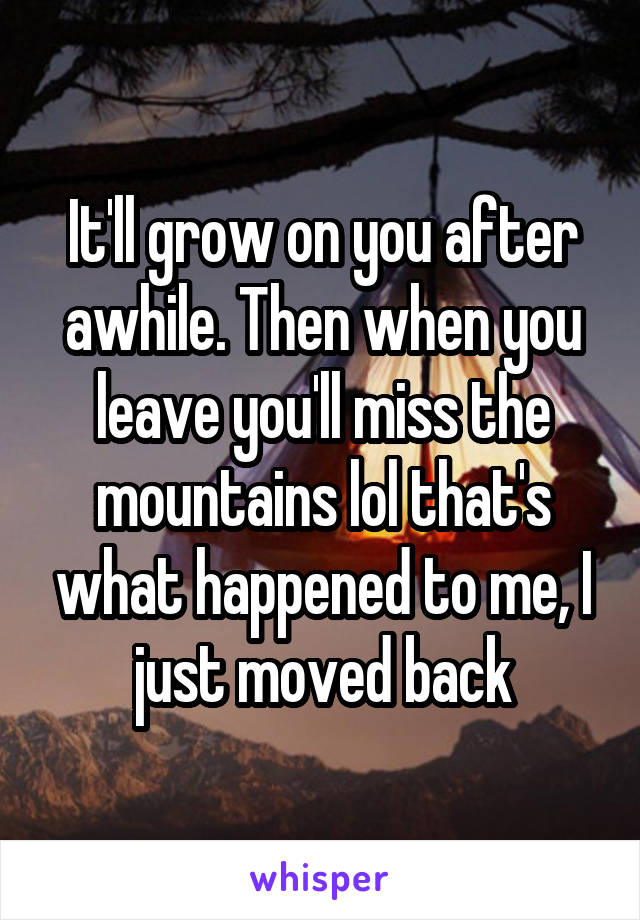 It'll grow on you after awhile. Then when you leave you'll miss the mountains lol that's what happened to me, I just moved back