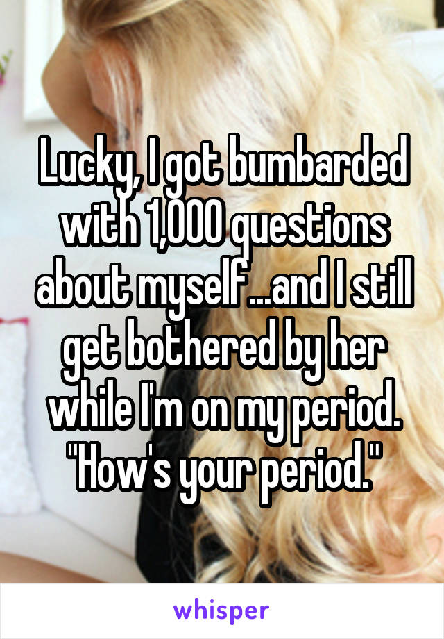 Lucky, I got bumbarded with 1,000 questions about myself...and I still get bothered by her while I'm on my period. "How's your period."