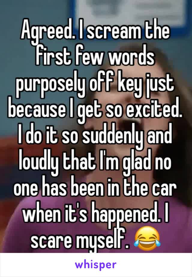 Agreed. I scream the first few words purposely off key just because I get so excited. I do it so suddenly and loudly that I'm glad no one has been in the car when it's happened. I scare myself. 😂