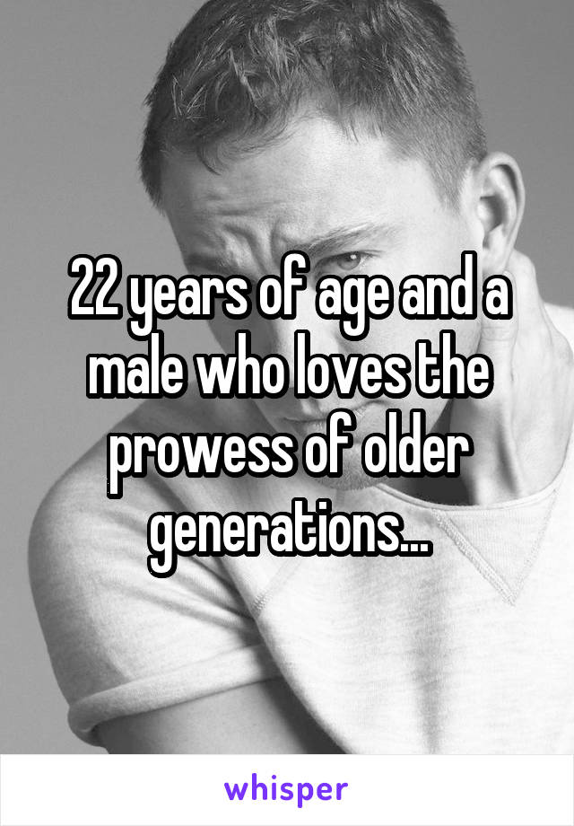 22 years of age and a male who loves the prowess of older generations...