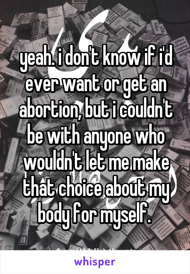 yeah. i don't know if i'd ever want or get an abortion, but i couldn't be with anyone who wouldn't let me make that choice about my body for myself. 