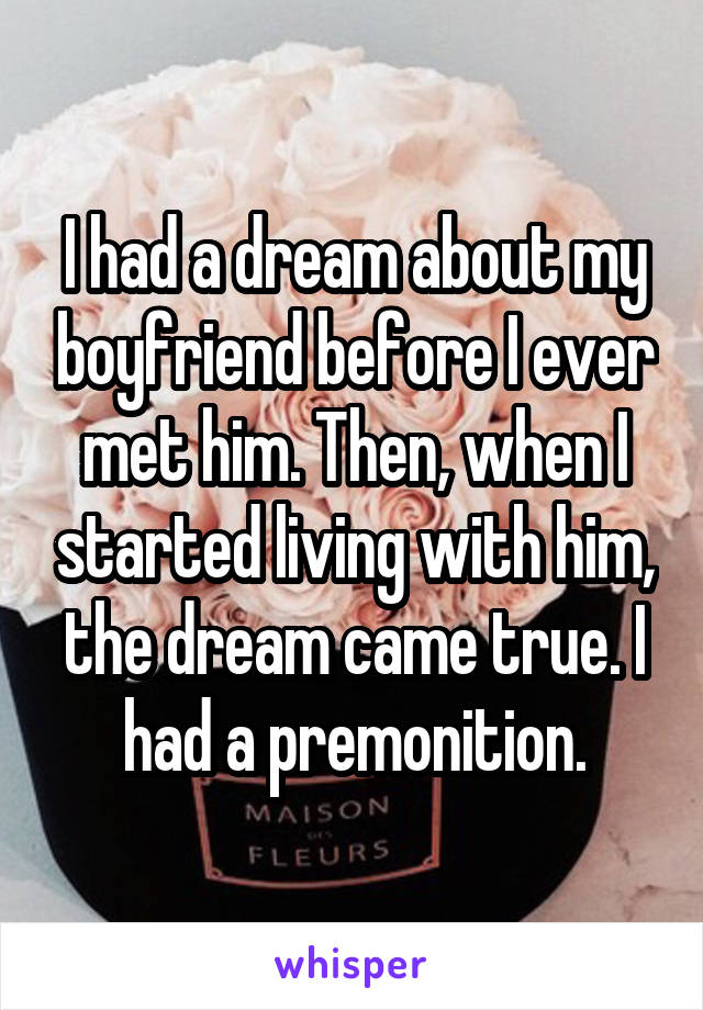I had a dream about my boyfriend before I ever met him. Then, when I started living with him, the dream came true. I had a premonition.